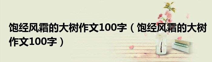 饱经风霜的大树作文100字（饱经风霜的大树作文100字）