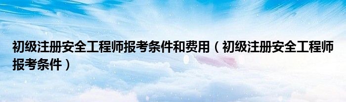 初级注册安全工程师报考条件和费用（初级注册安全工程师报考条件）