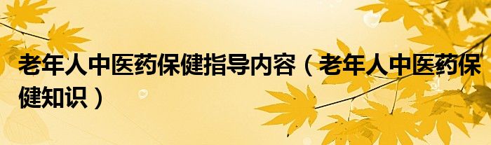 老年人中医药保健指导内容（老年人中医药保健知识）