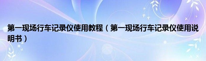 第一现场行车记录仪使用教程（第一现场行车记录仪使用说明书）