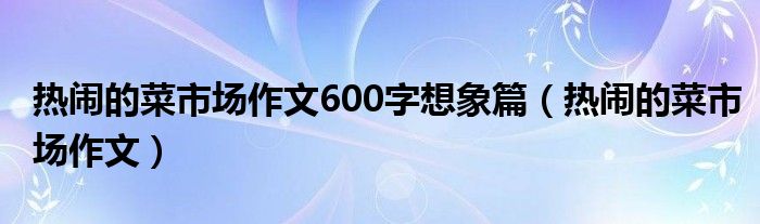 热闹的菜市场作文600字想象篇（热闹的菜市场作文）