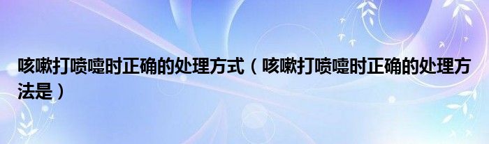 咳嗽打喷嚏时正确的处理方式（咳嗽打喷嚏时正确的处理方法是）