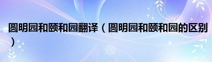 圆明园和颐和园翻译（圆明园和颐和园的区别）