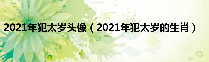 2021年犯太岁头像（2021年犯太岁的生肖）