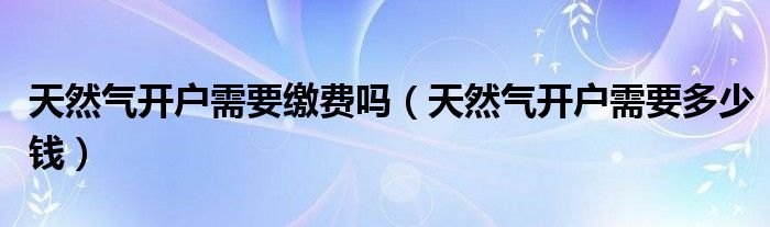 天然气开户需要缴费吗（天然气开户需要多少钱）