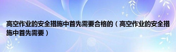 高空作业的安全措施中首先需要合格的（高空作业的安全措施中首先需要）