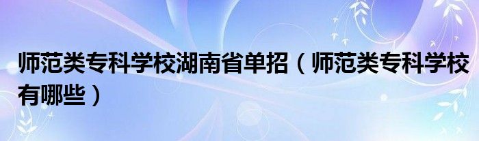 师范类专科学校湖南省单招（师范类专科学校有哪些）