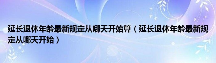 延长退休年龄最新规定从哪天开始算（延长退休年龄最新规定从哪天开始）