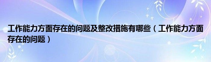 工作能力方面存在的问题及整改措施有哪些（工作能力方面存在的问题）