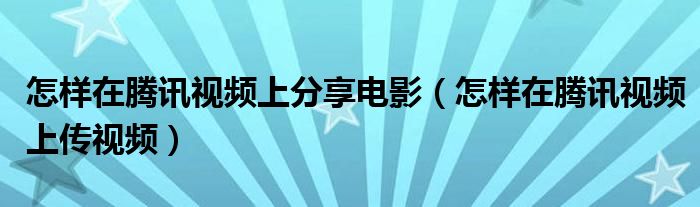 怎样在腾讯视频上分享电影（怎样在腾讯视频上传视频）