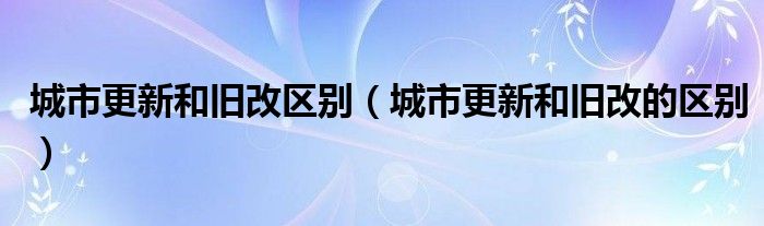 城市更新和旧改区别（城市更新和旧改的区别）