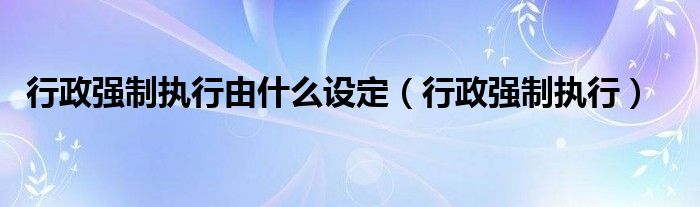 行政强制执行由什么设定（行政强制执行）