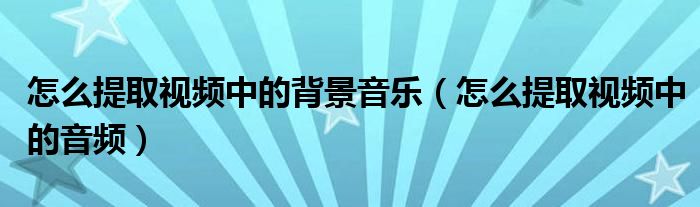 怎么提取视频中的背景音乐（怎么提取视频中的音频）