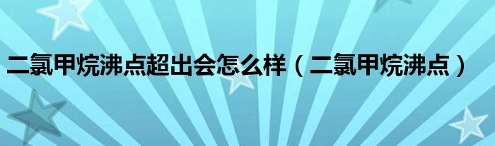 二氯甲烷沸点超出会怎么样（二氯甲烷沸点）