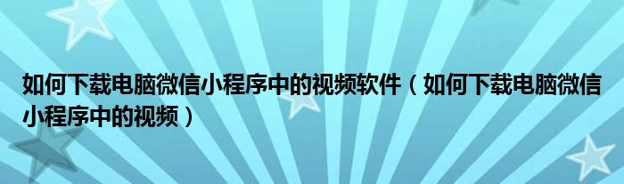 如何下载电脑微信小程序中的视频软件（如何下载电脑微信小程序中的视频）