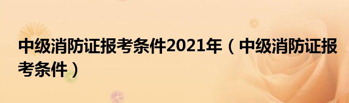 中级消防证报考条件2021年（中级消防证报考条件）