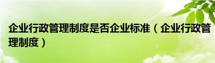 企业行政管理制度是否企业标准（企业行政管理制度）