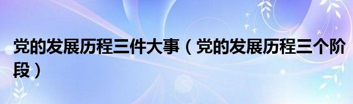 党的发展历程三件大事（党的发展历程三个阶段）