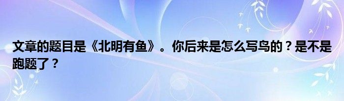 文章的题目是《北明有鱼》。你后来是怎么写鸟的？是不是跑题了？