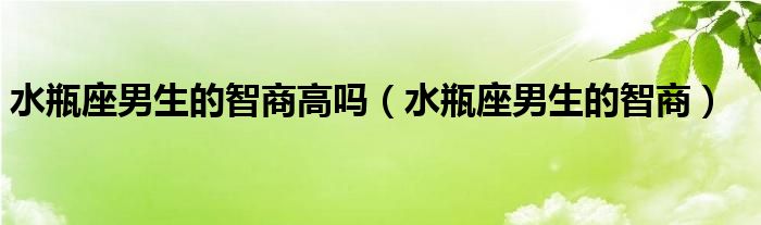 水瓶座男生的智商高吗（水瓶座男生的智商）