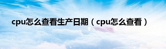 cpu怎么查看生产日期（cpu怎么查看）