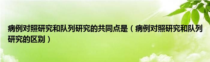 病例对照研究和队列研究的共同点是（病例对照研究和队列研究的区别）