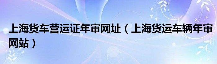 上海货车营运证年审网址（上海货运车辆年审网站）