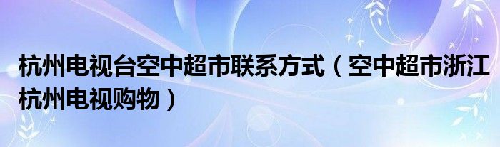 杭州电视台空中超市联系方式（空中超市浙江杭州电视购物）