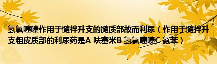 氢氯噻嗪作用于髓袢升支的髓质部故而利尿（作用于髓袢升支粗皮质部的利尿药是A 呋塞米B 氢氯噻嗪C 氨苯）