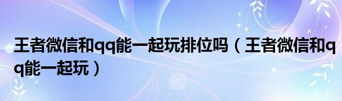 王者微信和qq能一起玩排位吗（王者微信和qq能一起玩）