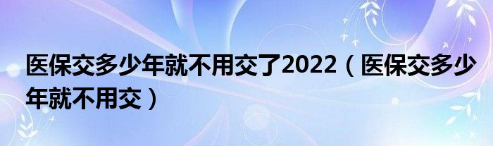 医保交多少年就不用交了2022（医保交多少年就不用交）