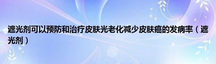 遮光剂可以预防和治疗皮肤光老化减少皮肤癌的发病率（遮光剂）