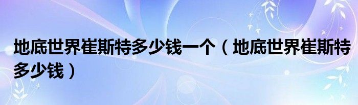 地底世界崔斯特多少钱一个（地底世界崔斯特多少钱）