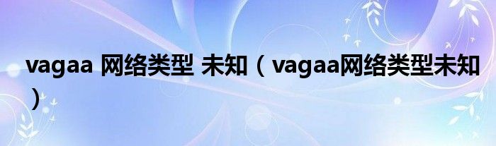 vagaa 网络类型 未知（vagaa网络类型未知）