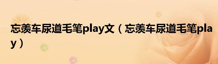 忘羡车尿道毛笔play文（忘羡车尿道毛笔play）