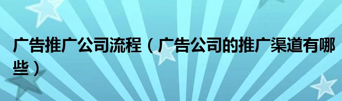 广告推广公司流程（广告公司的推广渠道有哪些）