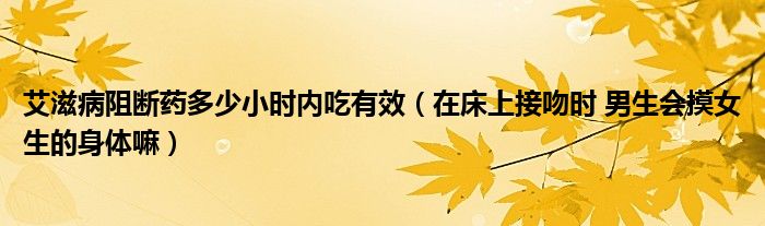 艾滋病阻断药多少小时内吃有效（在床上接吻时 男生会摸女生的身体嘛）