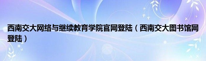 西南交大网络与继续教育学院官网登陆（西南交大图书馆网登陆）