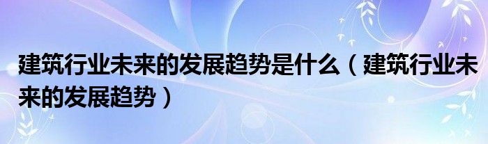 建筑行业未来的发展趋势是什么（建筑行业未来的发展趋势）