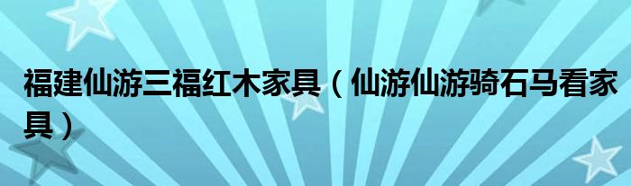 福建仙游三福红木家具（仙游仙游骑石马看家具）