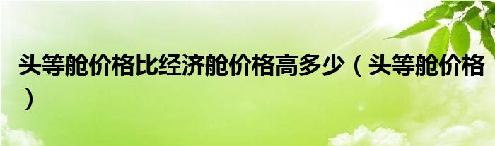 头等舱价格比经济舱价格高多少（头等舱价格）