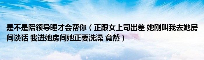 是不是陪领导睡才会帮你（正跟女上司出差 她刚叫我去她房间谈话 我进她房间她正要洗澡 竟然）