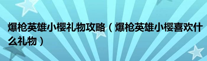 爆枪英雄小樱礼物攻略（爆枪英雄小樱喜欢什么礼物）