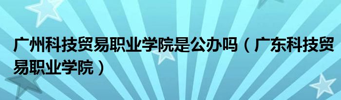 广州科技贸易职业学院是公办吗（广东科技贸易职业学院）