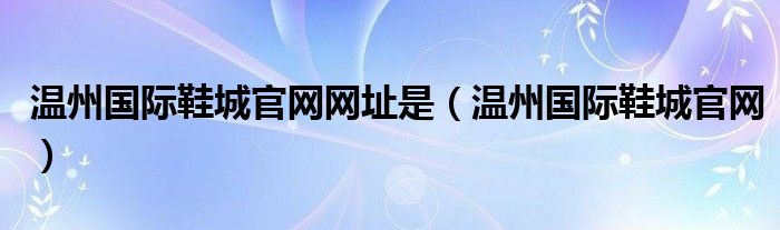 温州国际鞋城官网网址是（温州国际鞋城官网）