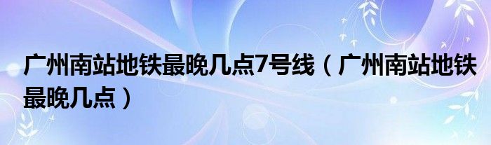 广州南站地铁最晚几点7号线（广州南站地铁最晚几点）