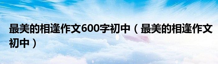 最美的相逢作文600字初中（最美的相逢作文初中）