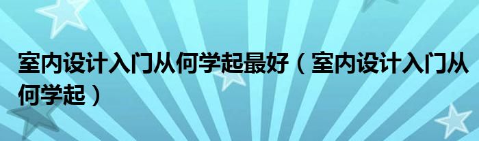 室内设计入门从何学起最好（室内设计入门从何学起）