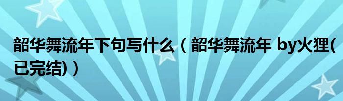 韶华舞流年下句写什么（韶华舞流年 by火狸(已完结)）