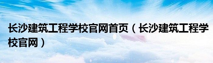 长沙建筑工程学校官网首页（长沙建筑工程学校官网）